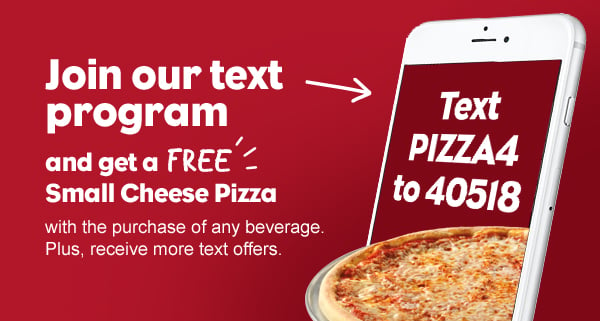 Join our text program. Text PIZZA4 to 40518 to get a free small cheese pizza with the purchase of any beverage.